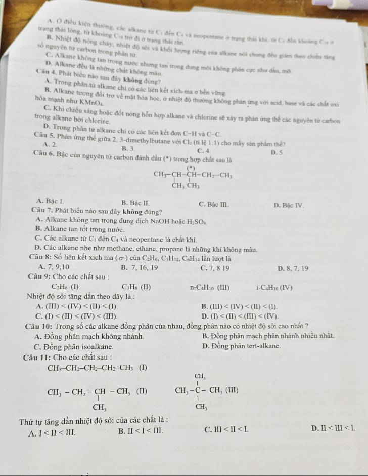 A. Ở điều kiện thường, các alkane từ C: đến Cs và neopentane ở trang thái khi, từ Cơ đến khoảng Cự ở
trạng thái lông, từ khoàng C: trở đi ở trang thái rấn.
B. Nhiệt độ nóng chạy, nhiệt độ sới và khối lượng riêng của alkane nói chung đều giám theo chiếu tăng
số nguyên tứ carbon trong phân tứ
C. Alkane không tan trong nước nhưng tan trong dung môi không phản cực như đầu, mô
D. Alkane đều là những chất không màu.
Câu 4. Phát biểu nào sau đây không đùng?
A. Trong phân từ alkane chi có các liên kết xích-ma σ bên vững
B. Alkane tương đổi trợ về mặt hóa học, ở nhiệt độ thường không phản ứng với acid, base và các chất oxi
hỏa mạnh như KMnO₄
C. Khi chiếu sáng hoặc đốt nóng hỗn hợp alkane vā chlorine sẽ xáy ra phản ứng thể các nguyên tứ carbon
trong alkane bởi chlorine.
D. Trong phân tử alkane chi có các liên kết đơn C-H và C-C.
Câu 5. Phản ứng thể giữa 2, 3-dimethylbutane với Cl_2(ti) 1:1) cho mấy sản phẩm thể?
A. 2 B. 3. C. 4. D. 5
Câu 6. Bậc của nguyên tử carbon đánh dầu (*) trong hợp chất sau là
beginarrayr CH_3-CH-CH-CH_2-CH_3CH_3CH_3
□ 
A. Bàc I. B. Bậc II. C. Bậc III. D. Bậc IV.
Câu 7. Phát biểu nào sau đây không đúng?
A. Alkane không tan trong dung dịch NaOH hoặc H_2SO_4
B. Alkane tan tốt trong nước.
C. Các alkane từ C_1 đến C4 và neopentane là chất khi.
D. Các alkane nhẹ như methane, ethane, propane là những khi không màu.
Câu 8:S liên kết xích ma (sigma ) c ha C_2H_6,C_5H_12,C_6H_1 _4 lần lượt là
A. 7,9,10 B. 7, 16, 19 C. 7, 8 19 D. 8, 7, 19
Câu 9: Cho các chất sau :
H₆ (I) C _3H_8(II)
2y n-C4H₁0 (III) i-C₄H₁0 (IV)
Nhiệt độ sôi tăng dần theo dãy là :
A. (III) B. (III)
C. (I) D. (I)
Câu 10: Trong số các alkane đồng phân của nhau, đồng phân nào có nhiệt độ sôi cao nhất ?
A. Đồng phân mạch không nhánh. B. Đồng phân mạch phân nhánh nhiều nhất.
C. Đồng phân isoalkane. D. Đồng phân tert-alkane.
*  Câu 11: Cho các chất sau :
CH_3-CH_2-CH_2-CH_2-CH_3 (I)
CH_3-CH_2-CH-CH_3(II) CH,- 1/2 --CH,(H,(H,(IH) CH,endarray
□  CH_3
Thứ tự tăng dần nhiệt độ sôi của các chất là :
A. I B. II C. III D. II