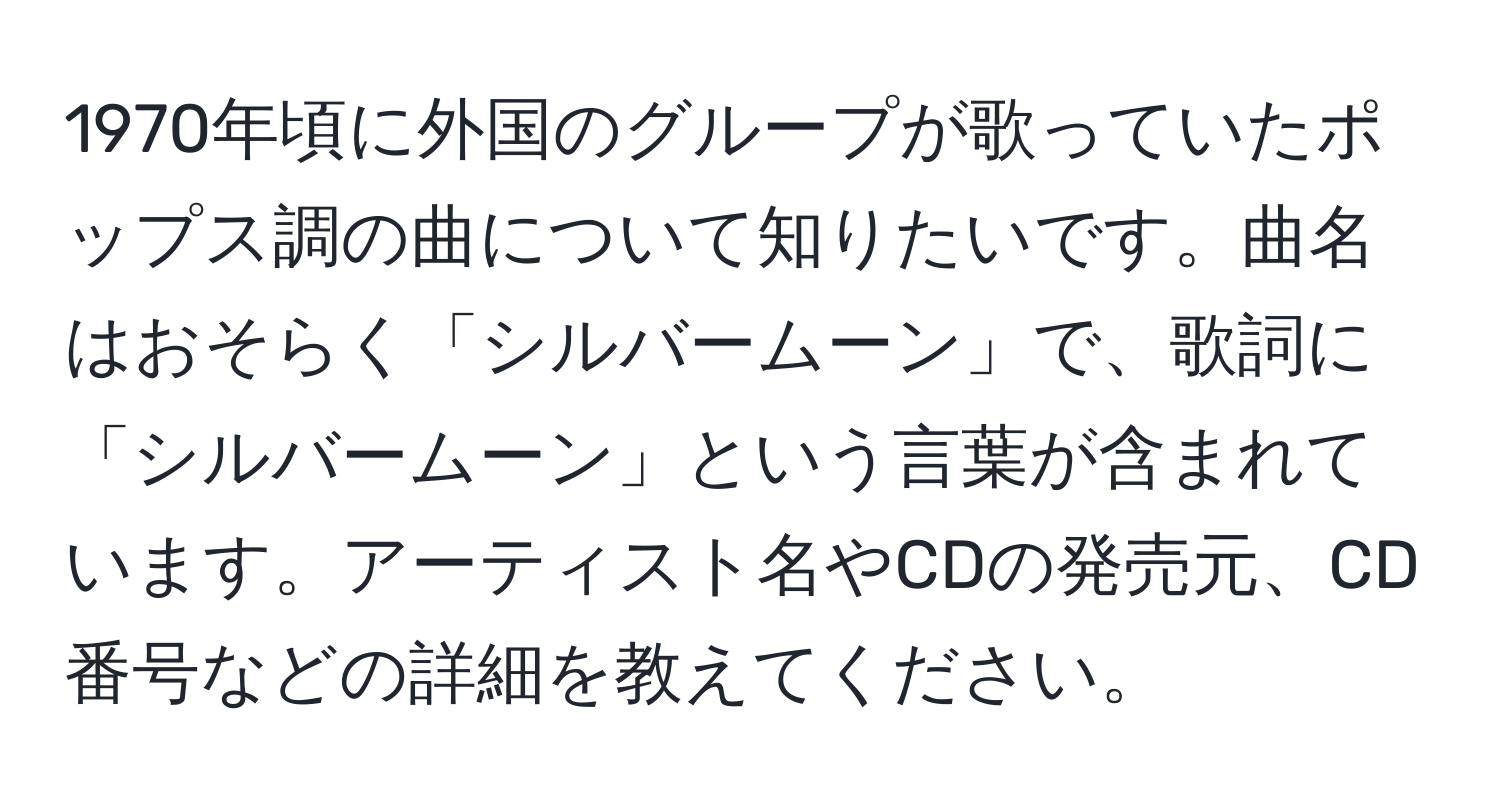 1970年頃に外国のグループが歌っていたポップス調の曲について知りたいです。曲名はおそらく「シルバームーン」で、歌詞に「シルバームーン」という言葉が含まれています。アーティスト名やCDの発売元、CD番号などの詳細を教えてください。