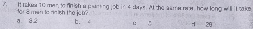 It takes 10 men to finish a painting job in 4 days. At the same rate, how long will it take
for 8 men to finish the job?
a. 3.2 b. 4
c. 5 d. 29
