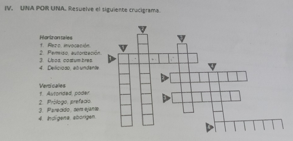 UNA POR UNA. Resuelve el siguiente crucigrama. 
Horizontales 
1. Rezo. invocación. 
2. Permiso, autorizació 
3. Usos costum bres. 
4. Delicioso, ab undant 
Verticales 
1. Autondad, poder. 
2. Prólogo, prefacio. 
3. Parecido, sem ejant 
4. Indígena, aborgen.