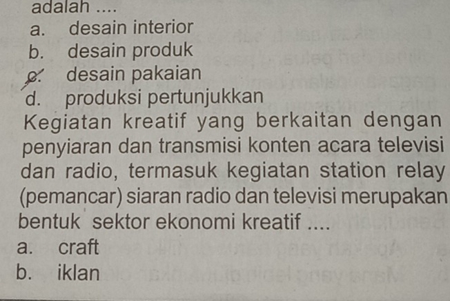 adalah ....
a. desain interior
b. desain produk
desain pakaian
d. produksi pertunjukkan
Kegiatan kreatif yang berkaitan dengan
penyiaran dan transmisi konten acara televisi
dan radio, termasuk kegiatan station relay
(pemancar) siaran radio dan televisi merupakan
bentuk sektor ekonomi kreatif ....
a. craft
b. iklan