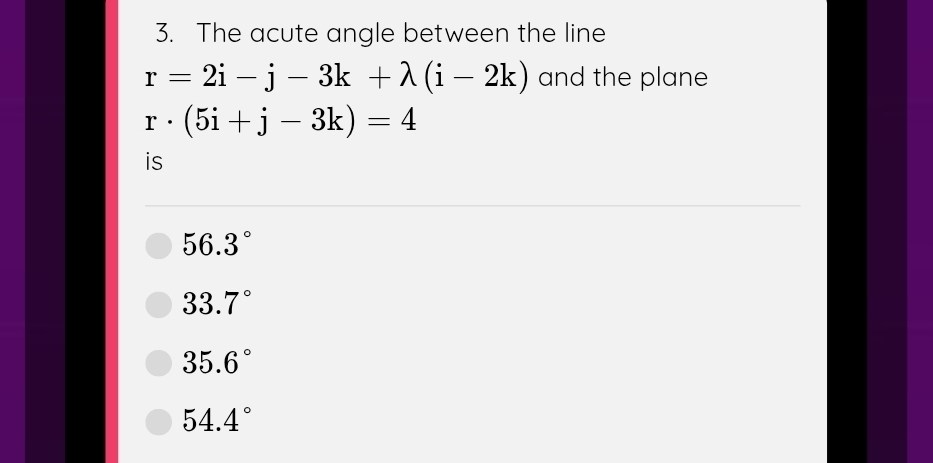 The acute angle between the line
r=2i-j-3k+lambda (i-2k) and the plane
r· (5i+j-3k)=4
is
56.3°
33.7°
35.6°
54.4°