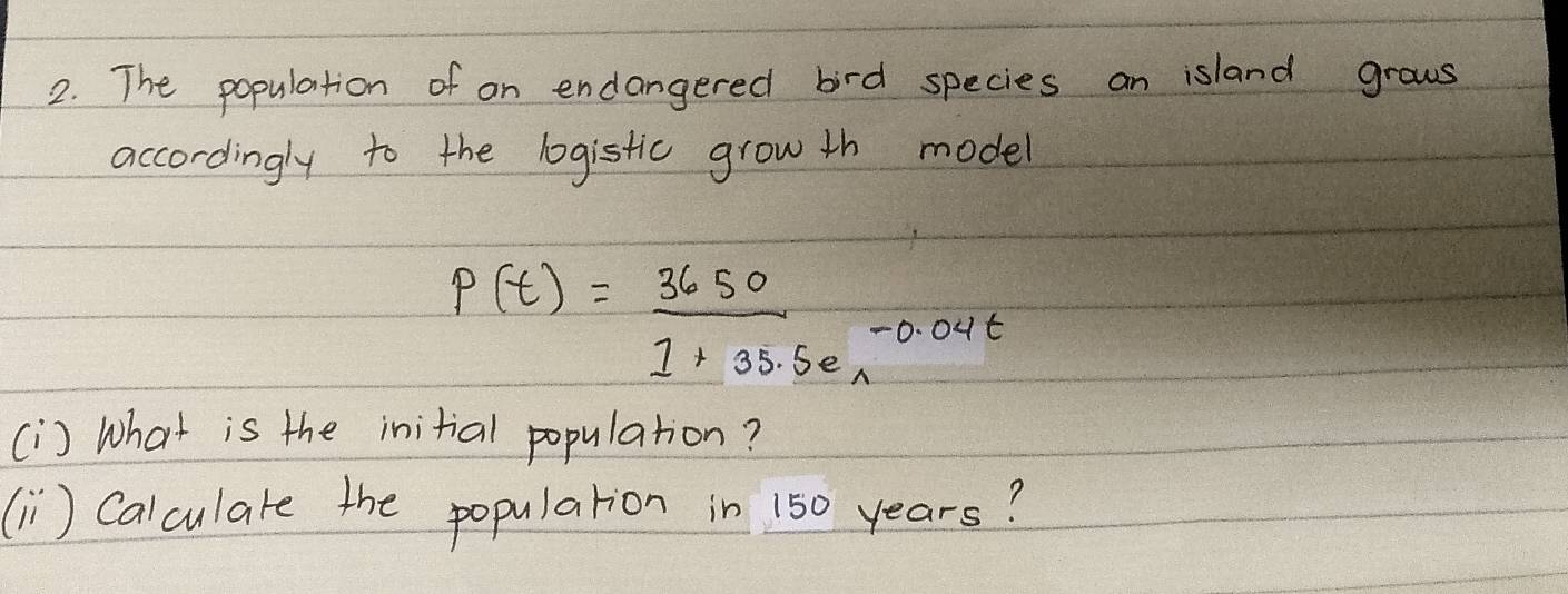 The population of on endangered bird species an island grows 
accordingly to the logistic grow th model
P(t)= 3650/1+35.5e^(-0.04t) 
[i) What is the initial population? 
(Ii) Calculare the popularion in 150 years?