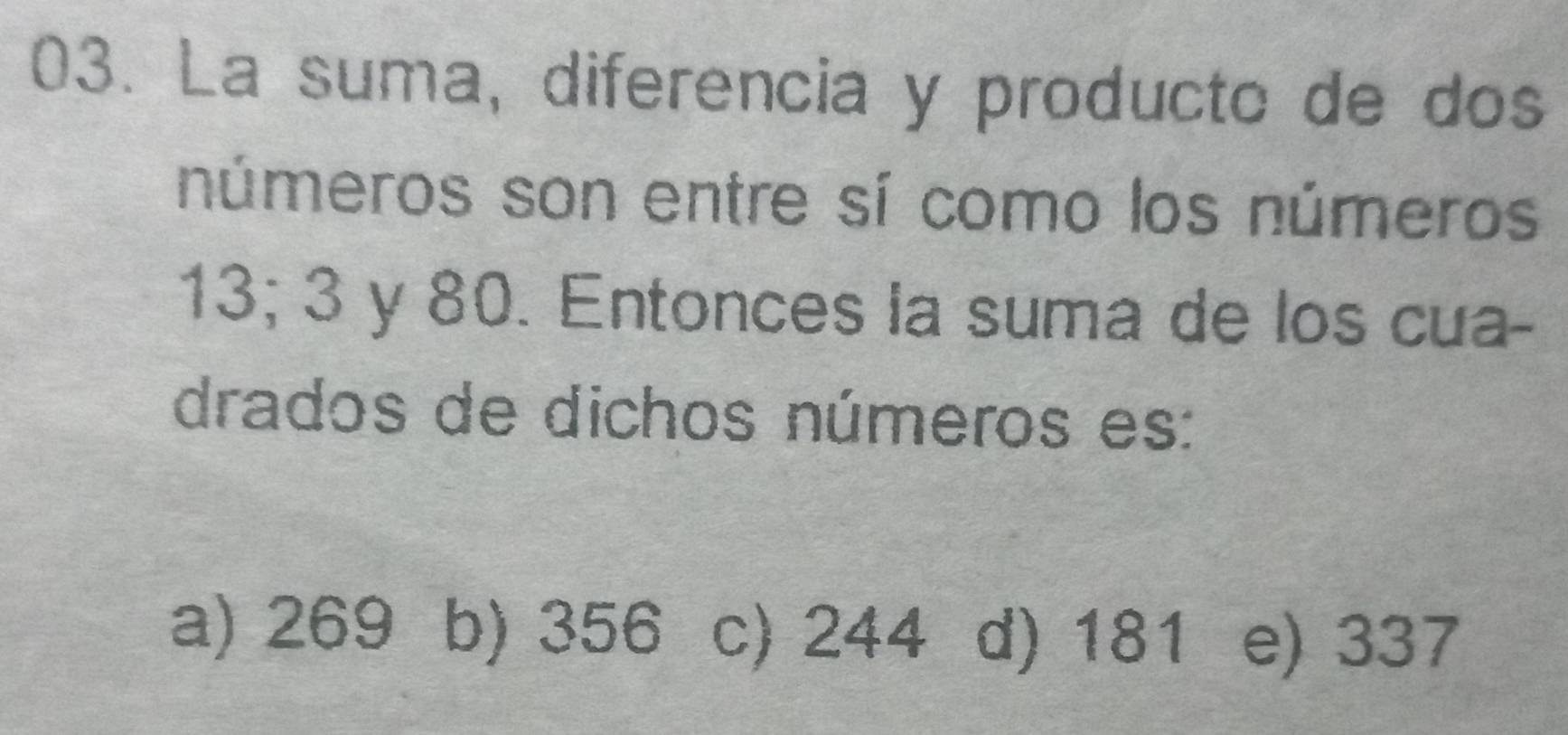 La suma, diferencia y producto de dos
números son entre sí como los números
13; 3 y 80. Entonces la suma de los cua-
drados de dichos números es:
a) 269 b) 356 c) 244 d) 181 e) 337