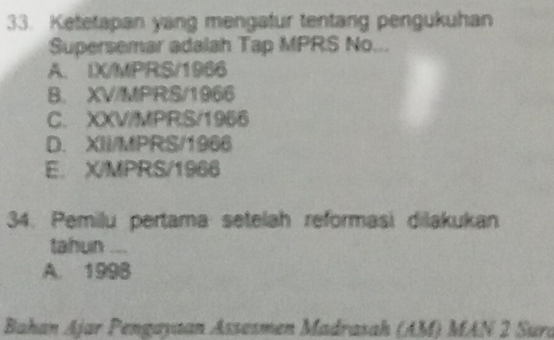 Ketetapan yang mengafur tentang pengukuhan
Supersemar adalah Tap MPRS No...
A. IX/MPRS/1966
B. XV/MPRS/1966
C. XXV/MPRS/1966
D. XII/MPRS/1966
E. X/MPRS/1966
34. Pemilu pertama setelah reformasi dilakukan
tahun ...
A. 1998
Bahan Ajar Pengayaan Assøsmen Madrasah (AM) MAN 2 Sura