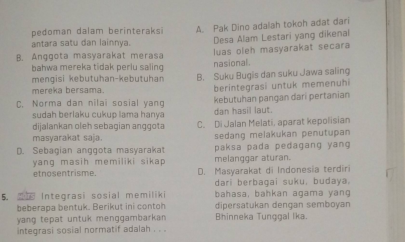 pedoman dalam berinteraksi
A. Pak Dino adalah tokoh adat dari
antara satu dan lainnya.
Desa Alam Lestari yang dikenal
luas oleh masyarakat secara
B. Anggota masyarakat merasa
bahwa mereka tidak perlu saling nasional.
mengisi kebutuhan-kebutuhan
B. Suku Bugis dan suku Jawa saling
mereka bersama.
berintegrasi untuk memenuhi
C. Norma dan nilai sosial yang kebutuhan pangan dari pertanian
sudah berlaku cukup lama hanya dan hasil laut.
dijalankan oleh sebagian anggota C. Di Jalan Melati, aparat kepolisian
masyarakat saja. sedang melakukan penutupan
D. Sebagian anggota masyarakat paksa pada pedagang yang 
yang masih memiliki sikap melanggar aturan.
etnosentrisme. D. Masyarakat di Indonesia terdiri
dari berbagai suku, budaya,
5. Hois Integrasi sosial memiliki bahasa, bahkan agama yang
beberapa bentuk. Berikut ini contoh dipersatukan dengan semboyan
yang tepat untuk menggambarkan Bhinneka Tunggal Ika.
integrasi sosial normatif adalah . . .