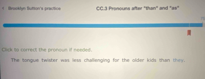 < Brooklyn Sutton's practice CC.3 Pronouns after "than" and "as" 
75 
Click to correct the pronoun if needed. 
The tongue twister was less challenging for the older kids than they.