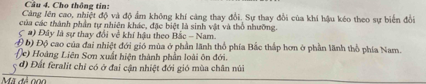 Cầu 4. Cho thông tin:
Càng lên cao, nhiệt độ và độ ẩm không khí càng thay đổi. Sự thay đổi của khí hậu kéo theo sự biến đổi
của các thành phần tự nhiên khác, đặc biệt là sinh vật và thổ nhưỡng.
a) Đây là sự thay đổi về khí hậu theo Bắc - Nam.
( b) Độ cao của đai nhiệt đới gió mùa ở phần lãnh thổ phía Bắc thấp hơn ở phần lãnh thổ phía Nam.
(c) Hoàng Liên Sơn xuất hiện thành phần loài ôn đới.
d) Đất feralit chỉ có ở đai cận nhiệt đới gió mùa chân núi
Mã đề 000