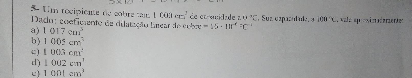 5- Um recipiente de cobre tem 1000cm^3 de capacidade a 0°C. Sua capacidade, a 100°C , vale aproximadamente:
Dado: coeficiente de dilatação linear do cobre =16· 10^((-6)°C^-1)
a) 1017cm^3
b) 1005cm^3
c) 1003cm^3
d) 1002cm^3
c) 1001cm^3