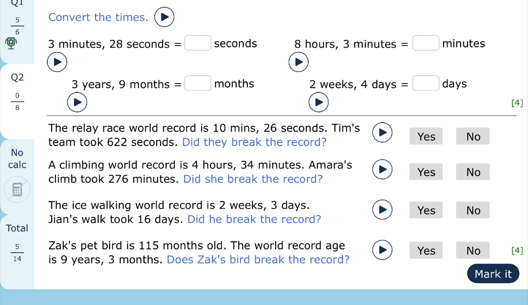  5/6  Convert the times.
3 minutes, 28 seconds =□ seconds 8 hours, 3 minutes =□ minutes
Q2 3 years, 9 months =□ months 2 weeks, 4 days =□ days
 0/8 
[4]
The relay race world record is 10 mins, 26 seconds. Tim's
team took 622 seconds. Did they break the record?
Yes No
No
calc A climbing world record is 4 hours, 34 minutes. Amara's
Yes No
climb took 276 minutes. Did she break the record?
The ice walking world record is 2 weeks, 3 days. Yes No
Jian's walk took 16 days. Did he break the record?
Total
Zak's pet bird is 115 months old. The world record age Yes No
 5/14  is 9 years, 3 months. Does Zak's bird break the record? [4]
Mark it