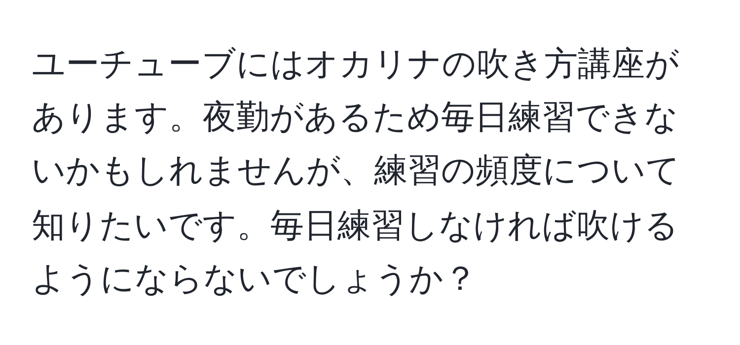 ユーチューブにはオカリナの吹き方講座があります。夜勤があるため毎日練習できないかもしれませんが、練習の頻度について知りたいです。毎日練習しなければ吹けるようにならないでしょうか？