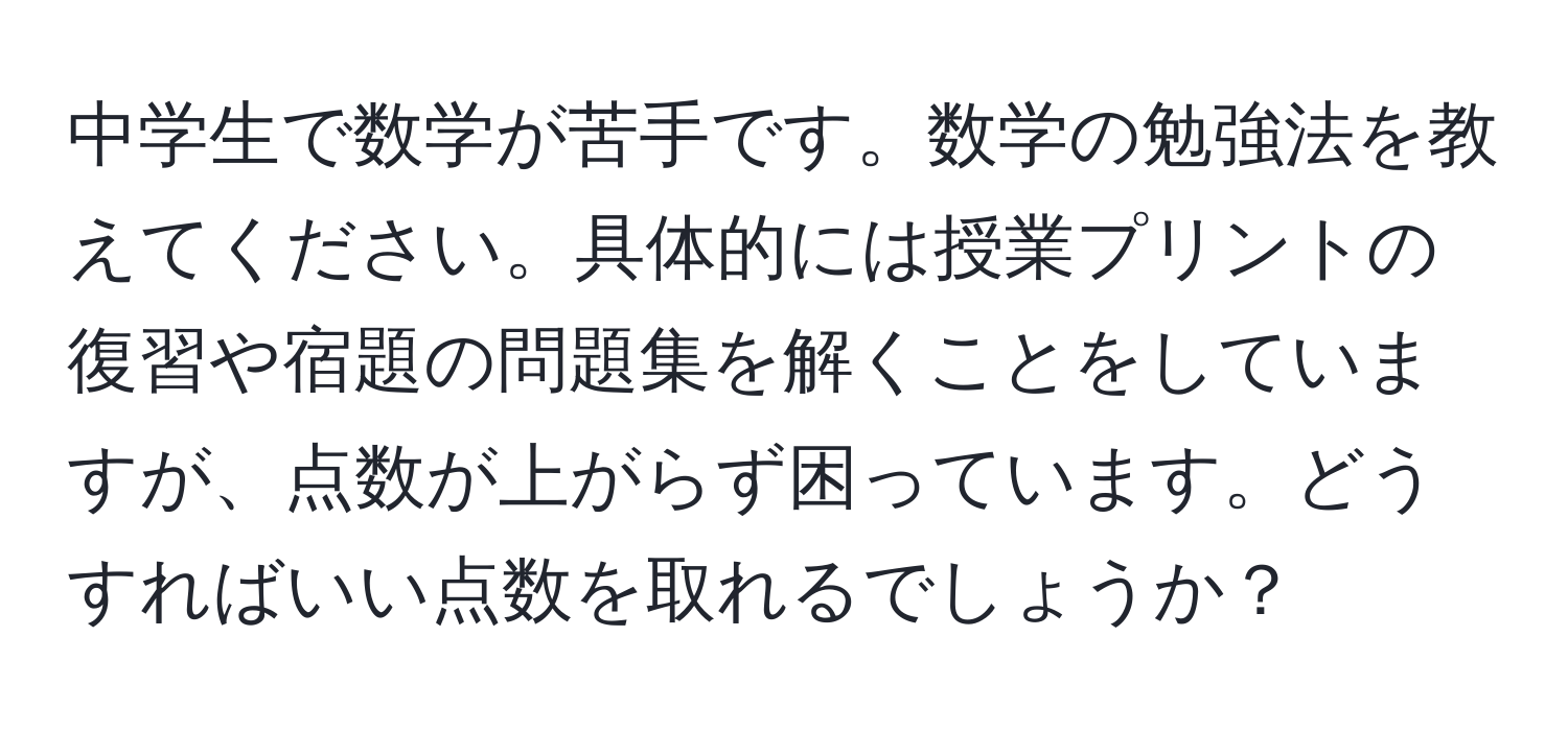 中学生で数学が苦手です。数学の勉強法を教えてください。具体的には授業プリントの復習や宿題の問題集を解くことをしていますが、点数が上がらず困っています。どうすればいい点数を取れるでしょうか？