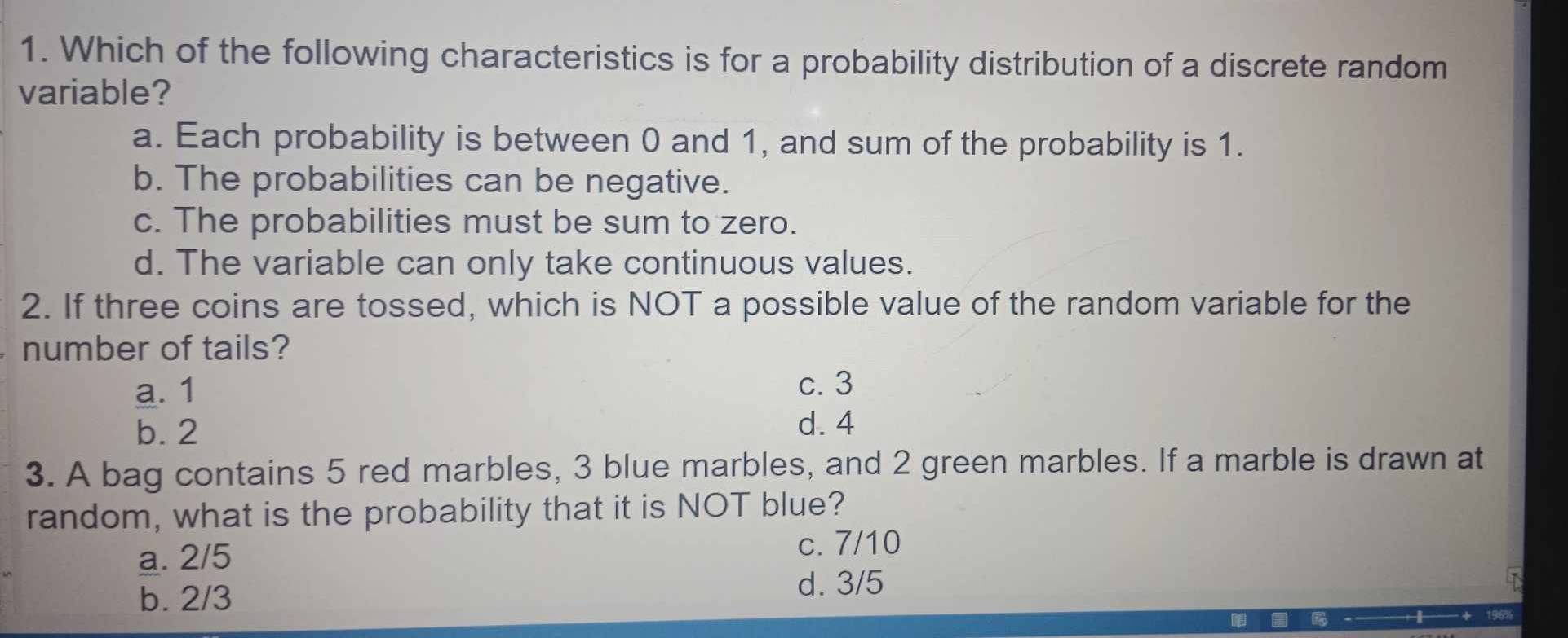 Which of the following characteristics is for a probability distribution of a discrete random
variable?
a. Each probability is between 0 and 1, and sum of the probability is 1.
b. The probabilities can be negative.
c. The probabilities must be sum to zero.
d. The variable can only take continuous values.
2. If three coins are tossed, which is NOT a possible value of the random variable for the
number of tails?
a. 1
c. 3
b. 2
d. 4
3. A bag contains 5 red marbles, 3 blue marbles, and 2 green marbles. If a marble is drawn at
random, what is the probability that it is NOT blue?
a. 2/5 c. 7/10
b. 2/3
d. 3/5