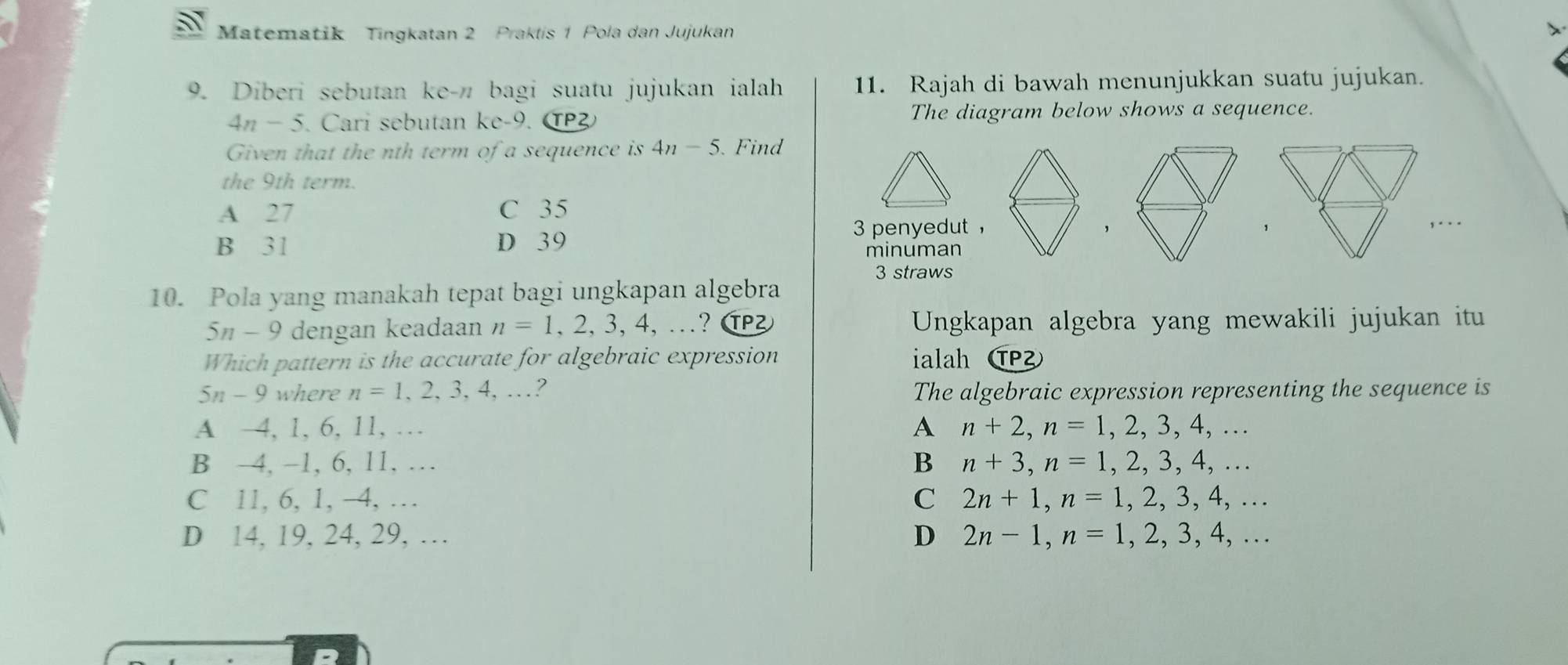 Matematik Tingkatan 2 Praktis 1 Pola dan Jujukan
9. Diberi sebutan ke- π bagi suatu jujukan ialah 11. Rajah di bawah menunjukkan suatu jujukan.
4n-5. Cari sebutan ke -9. αP The diagram below shows a sequence.
Given that the nth term of a sequence is 4n-5 Find
the 9th term.
A 27 C 35
3 penyedut ，，, ...
B 31 D 39 minuman
3 straws
10. Pola yang manakah tepat bagi ungkapan algebra
5n-9 dengan keadaan n=1,2,3,4,...? PZ Ungkapan algebra yang mewakili jujukan itu
Which pattern is the accurate for algebraic expression ialah α
5n-9 where n=1,2,3,4,...? The algebraic expression representing the sequence is
A 4, 1, 6, 11, … A n+2, n=1,2,3,4,...
B -4, -1, 6, 11, … B n+3, n=1,2,3,4,...
C 11, 6, 1, -4, … C 2n+1, n=1,2,3,4,...
D 14, 19, 24, 29, … D 2n-1, n=1,2,3,4,...