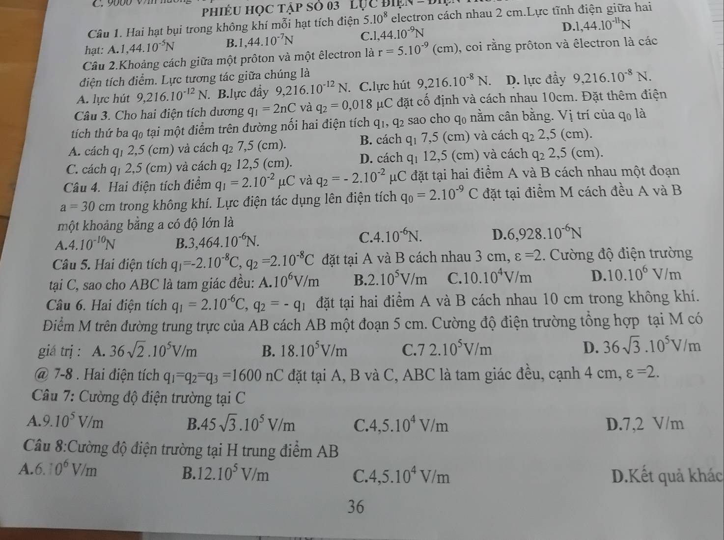 PhiÉU Học tập sỏ 03 lục Điện =
Câu 1. Hai hạt bụi trong không khí mỗi hạt tích điện 5.10^8 electron cách nhau 2 cm.Lực tĩnh điện giữa hai
hạt: A. 1,44.10^(-5)N B. ,44.10^(-7)N C. 1,44.10^(-9)N
D. 1,44.10^(-11)N
Câu 2.Khoảng cách giữa một prôton và một êlectron là r=5.10^(-9)(cm) , coi rằng prôton và êlectron là các
điện tích điểm. Lực tương tác giữa chúng là
A. lực hút 9,216.10^(-12)N.. B.lực đẩy 9,216.10^(-12)N.. C.lực hút 9,216.10^(-8)N. D. lực đầy 9,216.10^(-8)N.
Câu 3. Cho hai điện tích dương q_1=2nC và q_2=0,018 μC đặt cố định và cách nhau 10cm. Đặt thêm điện
tích thứ ba q₀ tại một điểm trên đường nối hai điện tích q_1,q_2 sao cho q0 nằm cân bằng. Vị trí của qo là
B. cách q_1
A. cách q₁ 2,5 (cm) và cách q_2 .5 (cm). 7,5 (cm) và cách q_22,5( cm).
C. cách q₁ 2,5 (cm) và cách 42 12,5 (cm). D. cách q_1 12,5 (cm) và cách q_22,5(cm )
Câu 4. Hai điện tích điểm q_1=2.10^(-2)mu C và q_2=-2.10^(-2)mu C C đặt tại hai điểm A và B cách nhau một đoạn
a=30cm trong không khí. Lực điện tác dụng lên điện tích q_0=2.10^(-9)C đặt tại điểm M cách đều A và B
một khoảng bằng a có độ lớn là
A. 4.10^(-10)N B. 3,464.10^(-6)N. C.4.10^(-6)N. D. 6,928.10^(-6)N
Câu 5. Hai điện tích q_1=-2.10^(-8)C,q_2=2.10^(-8)C đặt tại A và B cách nhau 3 cm, varepsilon =2. Cường độ điện trường
tại C, sao cho ABC là tam giác đều: A.10^6V/m B. 2.10^5V/m C. 10.10^4V/m D. 10.10^6V/m
Câu 6. Hai điện tích q_1=2.10^(-6)C,q_2=-q_1 đặt tại hai điểm A và B cách nhau 10 cm trong không khí.
Điểm M trên đường trung trực của AB cách AB một đoạn 5 cm. Cường độ điện trường tổng hợp tại M có
giá trị : A. 36sqrt(2).10^5V/m B. 18.10^5V/m C 72.10^5V/m D. 36sqrt(3).10^5V/m
@ 7-8 . Hai điện tích q_1=q_2=q_3=1600nC đặt tại A, B và C, ABC là tam giác đều, cạnh 4 cm, varepsilon =2.
Câu 7: Cường độ điện trường tại C
A. 9.10^5V/m B. 45sqrt(3).10^5V/m C. 4,5.10^4V/m D.7,2 V/m
Câu 8:Cường độ điện trường tại H trung điểm AB
A. 6.10^6V/m B. 12.10^5V/m C. 4,5.10^4V/m D.Kết quả khác
36