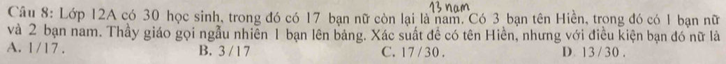 Lớp 12A có 30 học sinh, trong đó có 17 bạn nữ còn lại là nam, Có 3 bạn tên Hiền, trong đó có 1 bạn nữ
và 2 bạn nam. Thầy giáo gọi ngẫu nhiễn 1 bạn lên bảng. Xác suất đề có tên Hiền, nhưng với điều kiện bạn đó nữ là
A. 1/17. B. 3 / 1 7 C. 17 /30. D 13/30.