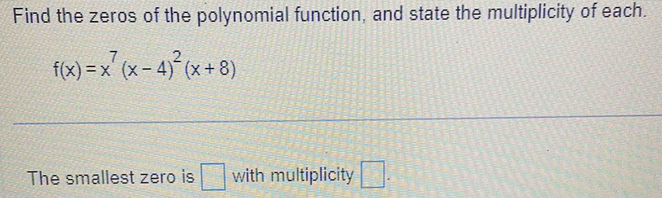 Find the zeros of the polynomial function, and state the multiplicity of each.
f(x)=x^7(x-4)^2(x+8)
The smallest zero is □ with multiplicity □ .