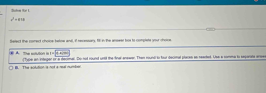 Solve for t.
e^1=618
Select the correct choice below and, if necessary, fill in the answer box to complete your choice.
A. The solution is t=6.4280
(Type an integer or a decimal. Do not round until the final answer. Then round to four decimal places as needed. Use a comma to separate answe
B. The solution is not a real number.