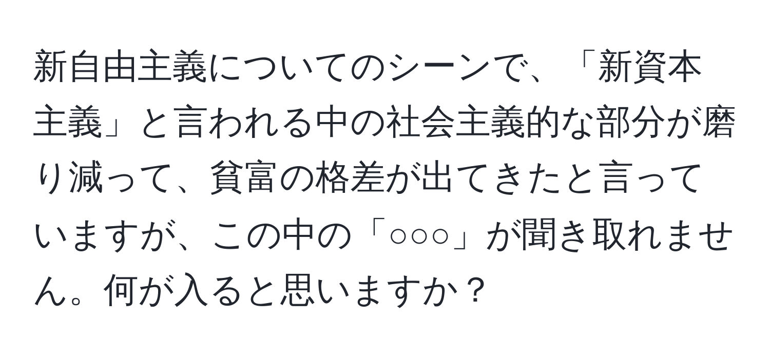 新自由主義についてのシーンで、「新資本主義」と言われる中の社会主義的な部分が磨り減って、貧富の格差が出てきたと言っていますが、この中の「○○○」が聞き取れません。何が入ると思いますか？