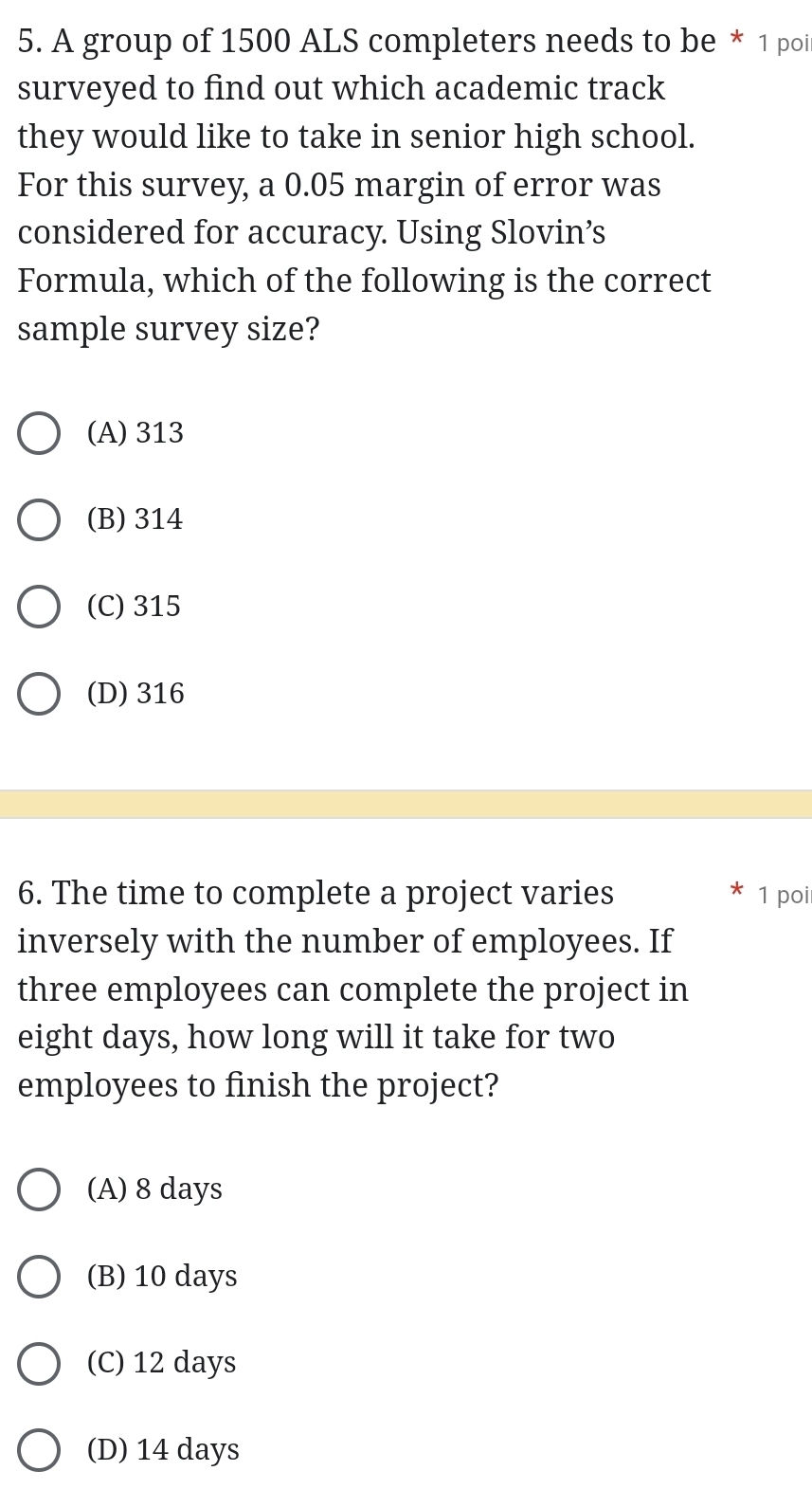 A group of 1500 ALS completers needs to be * 1 poi
surveyed to find out which academic track
they would like to take in senior high school.
For this survey, a 0.05 margin of error was
considered for accuracy. Using Slovin’s
Formula, which of the following is the correct
sample survey size?
(A) 313
(B) 314
(C) 315
(D) 316
6. The time to complete a project varies 1 poi
inversely with the number of employees. If
three employees can complete the project in
eight days, how long will it take for two
employees to finish the project?
(A) 8 days
(B) 10 days
(C) 12 days
(D) 14 days