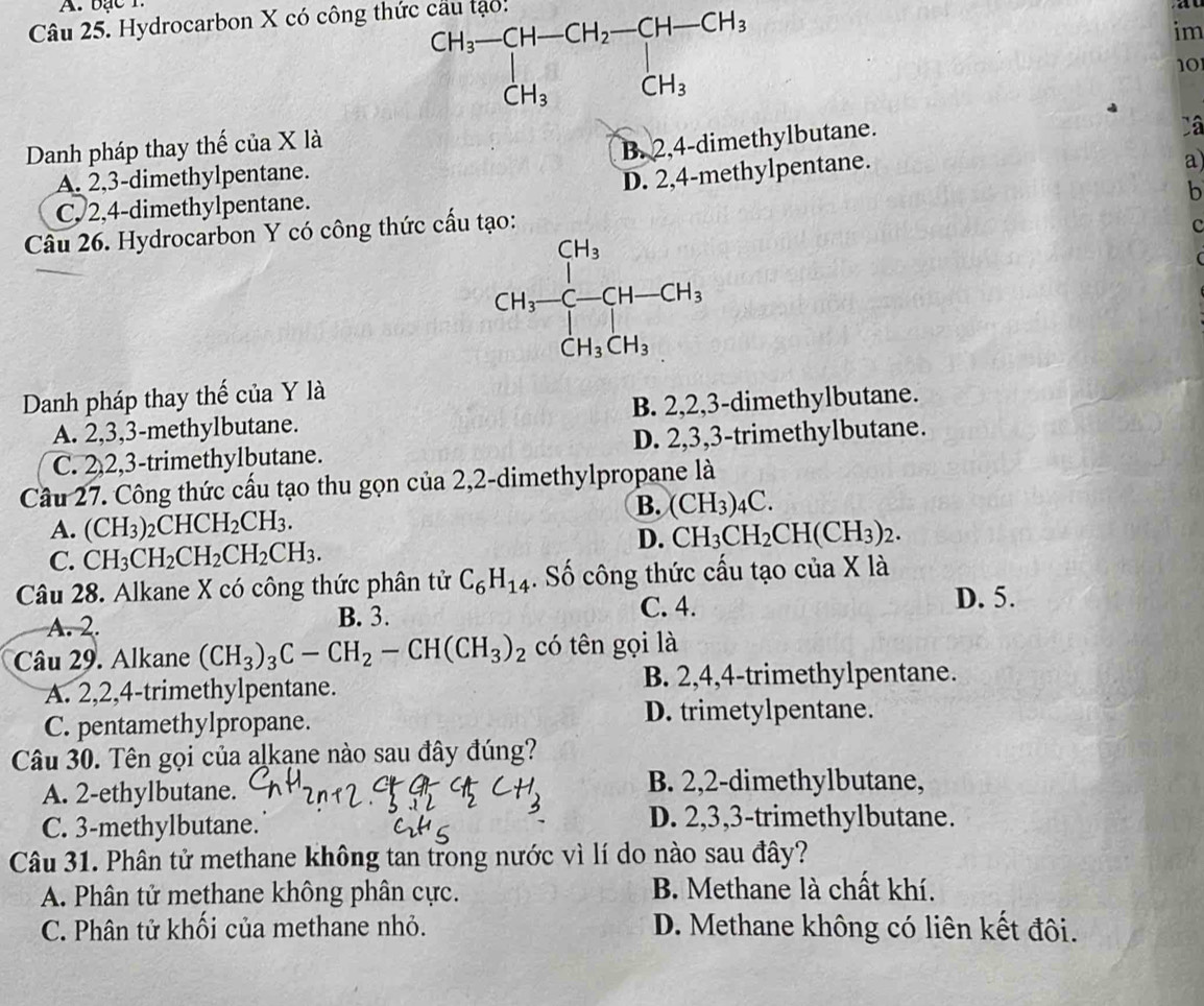 bạc T.
Câu 25. Hydrocarbon X có công thức cầu tạo!
beginarrayr CH_3-CH-CH_2-CH-CH_3 CH_3CH_3endarray
im
10
Danh pháp thay thế của X là
B. 2,4-dimethylbutane.
Câ
A. 2,3-dimethylpentane.
D. 2,4-methylpentane.
a
C, 2,4-dimethylpentane.
b
Câu 26. Hydrocarbon Y có công thức cấu tạo:
CH_3-C-CH-CH_3
c
Danh pháp thay thế của Y là
A. 2,3,3-methylbutane. B. 2,2,3-dimethylbutane.
C. 2,2,3-trimethylbutane. D. 2,3,3-trimethylbutane.
Cầu 27. Công thức cấu tạo thu gọn của 2,2-dimethylpropane là
B. (CH_3)_4C.
A. (CH_3)_2CHCH_2CH_3. CH_3CH_2CH(CH_3)_2.
C. CH_3CH_2CH_2CH_2CH_3.
D.
Câu 28. Alkane X có công thức phân tử C_6H_14. Số công thức cấu tạo của X là
C. 4.
A. 2. B. 3. D. 5.
Câu 29. Alkane (CH_3)_3C-CH_2-CH(CH_3)_2 có tên gọi là
B. 2,4,4-trimethylpentane.
A. 2,2,4-trimethylpentane.
C. pentamethylpropane.
D. trimetylpentane.
Câu 30. Tên gọi của alkạne nào sau đây đúng?
A. 2-ethylbutane.
B. 2,2-dimethylbutane,
C. 3-methylbutane.
D. 2,3,3-trimethylbutane.
Câu 31. Phân tử methane không tan trong nước vì lí do nào sau đây?
A. Phân tử methane không phân cực. B. Methane là chất khí.
C. Phân tử khối của methane nhỏ. D. Methane không có liên kết đôi.