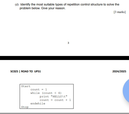 Identify the most suitable types of repetition control structure to solve the 
problem below. Give your reason. 
[3 marks] 
3 
SC025 | ROAD TO UPS1 2024/2025 
Start 
count =1
while (coun t<4)
nr int ''HELLO|t''
count=count+1
endwhile 
Stop