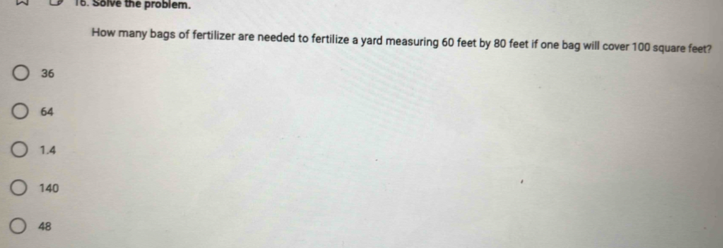 Solve the problem.
How many bags of fertilizer are needed to fertilize a yard measuring 60 feet by 80 feet if one bag will cover 100 square feet?
36
64
1.4
140
48