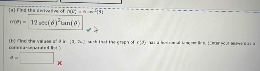 Find the derivative of h(θ )=6sec^2(θ ).
h'(θ )= 12sec (θ )^2tan (θ )
(b) Find the values of θ in [0,2π ] such that the graph of h(θ ) has a horizontal tangent line. (Enter your answers as a 
comma-separated list.)
θ =□