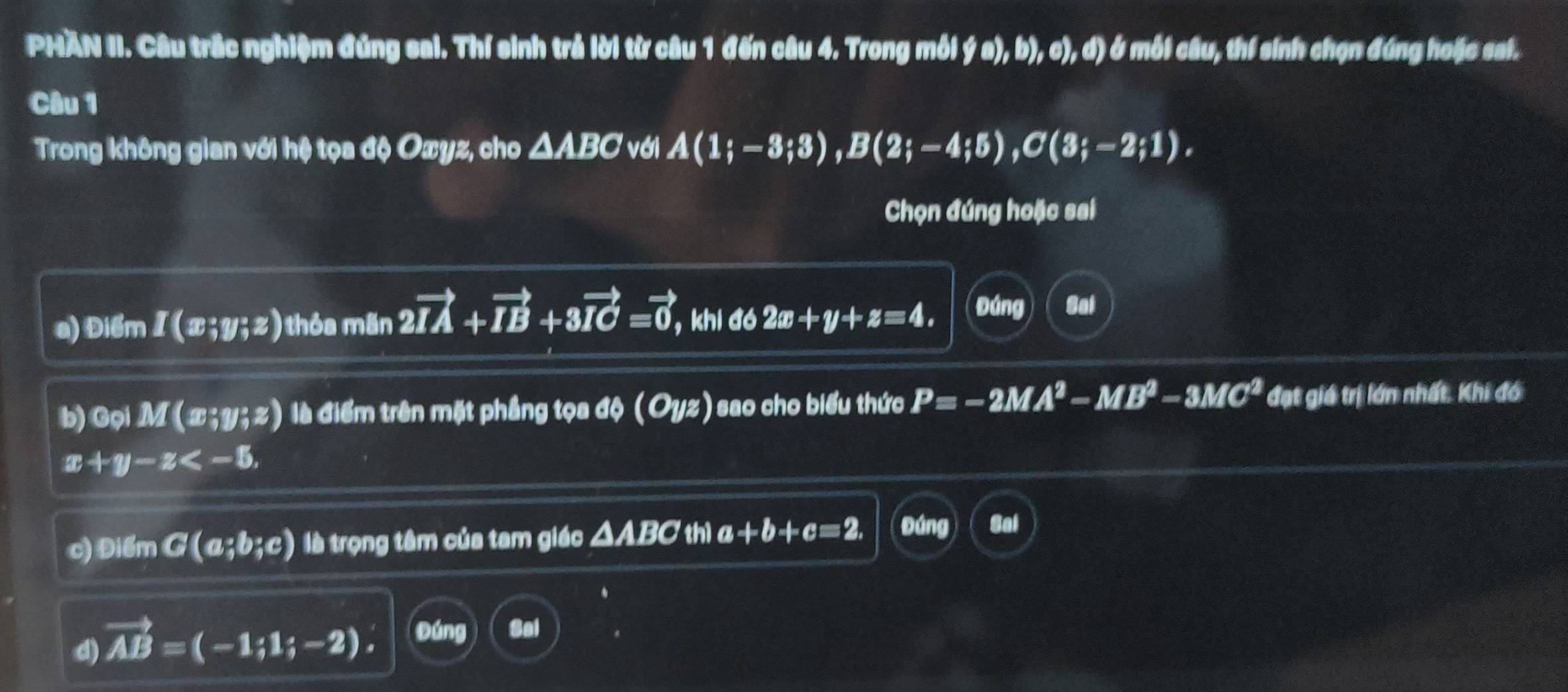 PHAN II. Câu trắc nghiệm đúng sai. Thí sinh trả lời từ câu 1 đến câu 4. Trong mỗi ý a), b), c), d) ở mỗi câu, thí sinh chọn đúng hoặc sai. 
Câu 1 
Trong không gian với hệ tọa độ Oxyz, cho ΔABC với A(1;-3;3), B(2;-4;5), C(3;-2;1). 
Chọn đúng hoặc sai 
a) Điểm I(x;y;z) thỏa mãn 2vector IA+vector IB+3vector IC=vector 0, , khi đó 2x+y+z=4. Đúng Sal 
b)G piM(x;y;z) là điểm trên mặt phầng tọa độ (Oyz) sao cho biểu thức P=-2MA^2-MB^2-3MC^2 đạt giá trị lớn nhất. Khi đó
x+y-z , 
c) Điểm G(a;b;c) là trọng tâm của tam giác △ ABC thì a+b+c=2, Đúng 
d) vector AB=(-1;1;-2). Đúng Sal