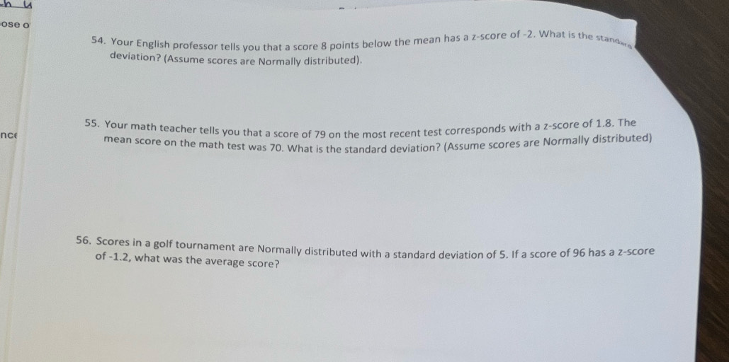 ose o 
54. Your English professor tells you that a score 8 points below the mean has a z-score of -2. What is the standwe 
deviation? (Assume scores are Normally distributed). 
nce 55. Your math teacher tells you that a score of 79 on the most recent test corresponds with a z-score of 1.8. The 
mean score on the math test was 70. What is the standard deviation? (Assume scores are Normally distributed) 
56. Scores in a golf tournament are Normally distributed with a standard deviation of 5. If a score of 96 has a z-score 
of -1.2, what was the average score?