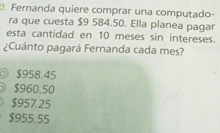 Fernanda quiere comprar una computado-
ra que cuesta $9 584.50. Ella planea pagar
esta cantidad en 10 meses sin intereses.
¿Cuánto pagará Fernanda cada mes?
a $958.45
$960.50
$957.25
$955.55