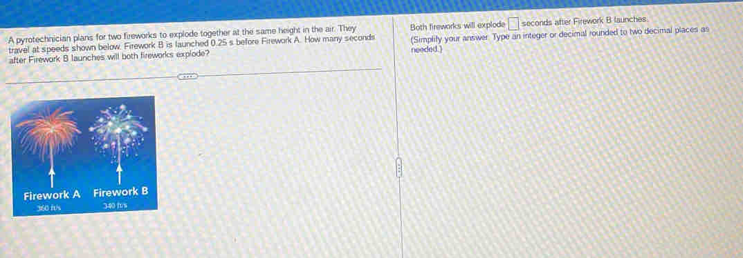 A pyrotechnician plans for two fireworks to explode together at the same height in the air. They Both fireworks will explode □ seconds after Firework B launches 
travel at speeds shown below. Firework B is launched 0.25 s before Firework A. How many seconds
after Firework 8 launches will both fireworks explode? needed.) (Simplify your answer. Type an integer or decimal rounded to two decimal places as
360 ft/s