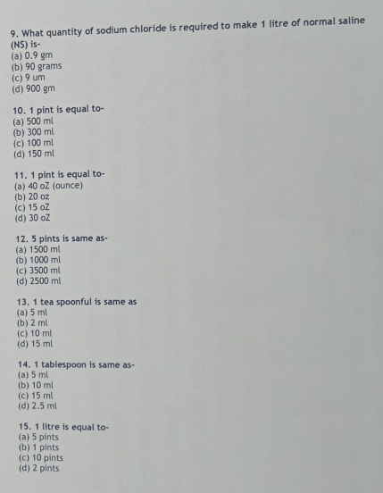 What quantity of sodium chloride is required to make 1 litre of normal saline
(NS) is-
(a) 0.9 gm
(b) 90 grams
(c) 9um
(d) 900 gm
10. 1 pint is equal to-
(a) 500 ml
(b) 300 ml
(c) 100 ml
(d) 150 ml
11. 1 pint is equal to-
(a) 40 oZ (ounce)
(b) 20 oz
(c) 15 oZ
(d) 30 oZ
12. 5 pints is same as-
(a) 1500 ml
(b) 1000 ml
(c) 3500 ml
(d) 2500 ml
13. 1 tea spoonful is same as
(a) 5 ml
(b) 2 ml
(c) 10 ml
(d) 15 ml
14. 1 tablespoon is same as-
(a) 5 ml
(b) 10 ml
(c) 15 ml
(d) 2.5 ml
15. 1 litre is equal to-
(a) 5 pints
(b) 1 pints
(c) 10 pints
(d) 2 pints