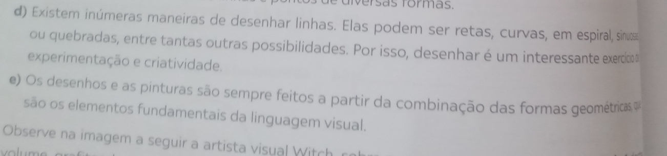 dversãs formas. 
d) Existem inúmeras maneiras de desenhar linhas. Elas podem ser retas, curvas, em espiral, sinu 
ou quebradas, entre tantas outras possibilidades. Por isso, desenhar é um interessante exercido 
experimentação e criatividade. 
e) Os desenhos e as pinturas são sempre feitos a partir da combinação das formas geométricas 
são os elementos fundamentais da linguagem visual. 
Observe na imagem a seguir a artista visual Witch