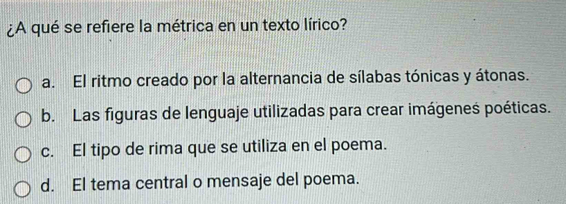 ¿A qué se refiere la métrica en un texto lírico?
a. El ritmo creado por la alternancia de sílabas tónicas y átonas.
b. Las figuras de lenguaje utilizadas para crear imágeneś poéticas.
c. El tipo de rima que se utiliza en el poema.
d. El tema central o mensaje del poema.