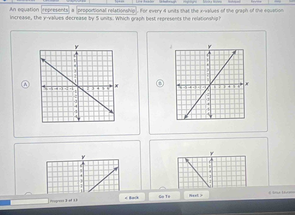 Speak Line Reader Strkethough Highlight Stirky Notes Notepad Raview 
An equation represents a proportional relationship . For every 4 units that the x -values of the graph of the equation 
increase, the y -values decrease by 5 units. Which graph best represents the relationship? 
A 
B

y
y
6
6
5
5
4
4
3
3
2
2

O Sírius Educato 
Progress 3 of 13 < Back Go To Next >