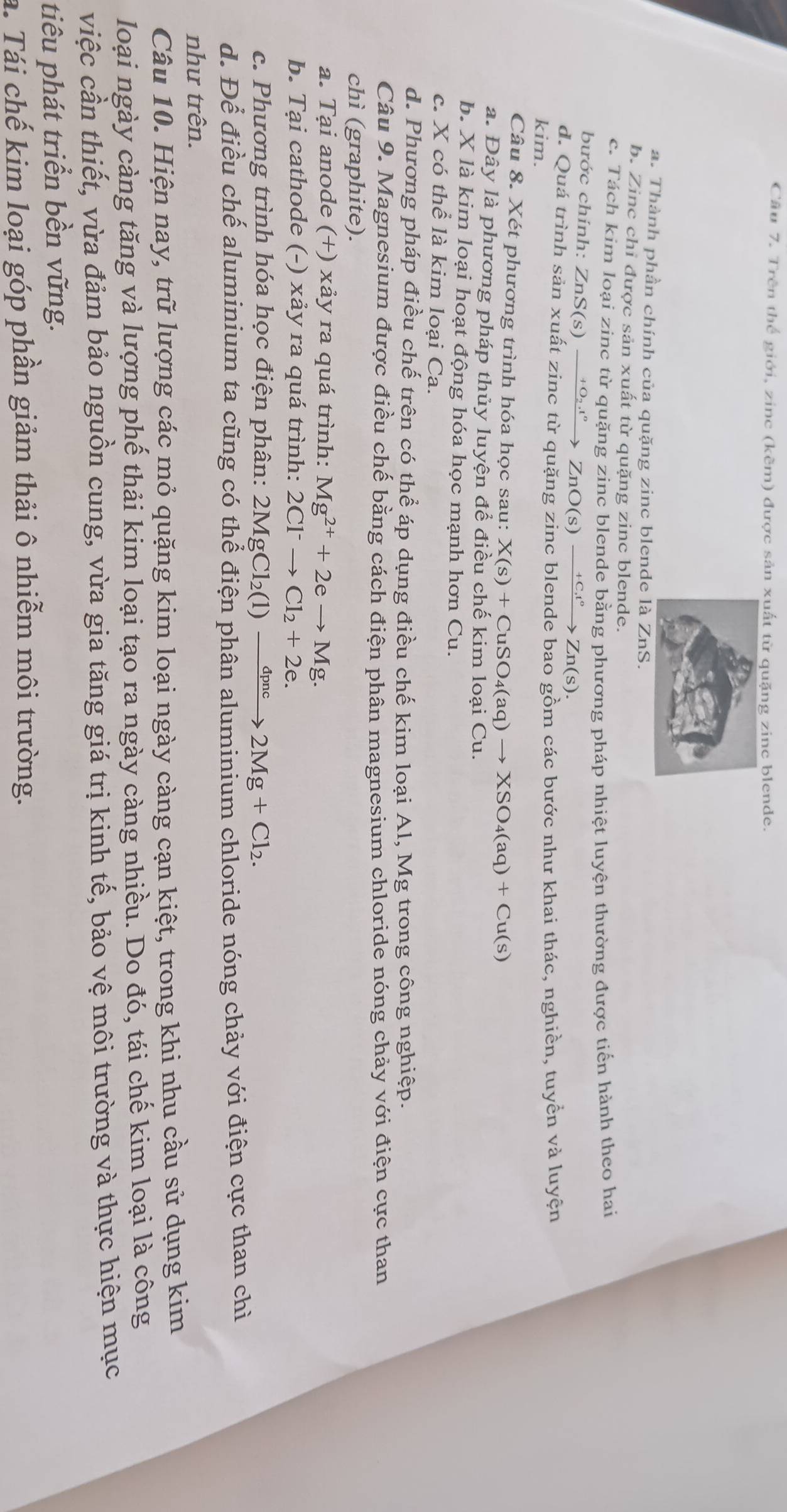 Trên thể giới, zinc (kẽm) được sản xuất từ quặng zinc blende.
a. Thành phần chính của quặng zinc blende là ZnS.
b. Zinc chỉ được sản xuất từ quặng zinc blende.
c. Tách kim loại zinc từ quặng zinc blende bằng phương pháp nhiệt luyện thường được tiến hành theo hai
bước chính: 2 ZnS(s)xrightarrow +O_2.^circ ZnO(s)xrightarrow +Ct°Zn(s).
d. Quá trình sản xuất zinc từ quặng zinc blende bao gồm các bước như khai thác, nghiền, tuyển và luyện
kim.
Câu 8. Xét phương trình hóa học sau: X(s)+CuSO_4(aq)to XSO_4(aq)+Cu(s)
a. Đây là phương pháp thủy luyện để điều chế kim loại Cu.
b. X là kim loại hoạt động hóa học mạnh hơn Cu.
c. X có thể là kim loại Ca.
d. Phương pháp điều chế trên có thể áp dụng điều chế kim loại Al, Mg trong công nghiệp.
Câu 9. Magnesium được điều chế bằng cách điện phân magnesium chloride nóng chảy với điện cực than
chì (graphite).
a. Tại anode (+) xảy ra quá trình: Mg^(2+)+2eto Mg.
b. Tại cathode (-) xảy ra quá trình: 2Cl^-to Cl_2+2e.
c. Phương trình hóa học điện phân: 2MgCl_2(1)to 2Mg+Cl_2.
d. Để điều chế aluminium ta cũng có thể điện phân aluminium chloride nóng chảy với điện cực than chỉ
như trên.
Câu 10. Hiện nay, trữ lượng các mỏ quặng kim loại ngày càng cạn kiệt, trong khi nhu cầu sử dụng kim
loại ngày càng tăng và lượng phế thải kim loại tạo ra ngày càng nhiều. Do đó, tái chế kim loại là công
việc cần thiết, vừa đảm bảo nguồn cung, vừa gia tăng giá trị kinh tế, bảo vệ môi trường và thực hiện mục
tiêu phát triển bền vững.
a. Tái chế kim loại góp phần giảm thải ô nhiễm môi trường.