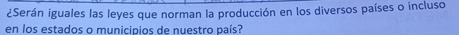 ¿Serán iguales las leyes que norman la producción en los diversos países o incluso 
en los estados o municipios de nuestro país?