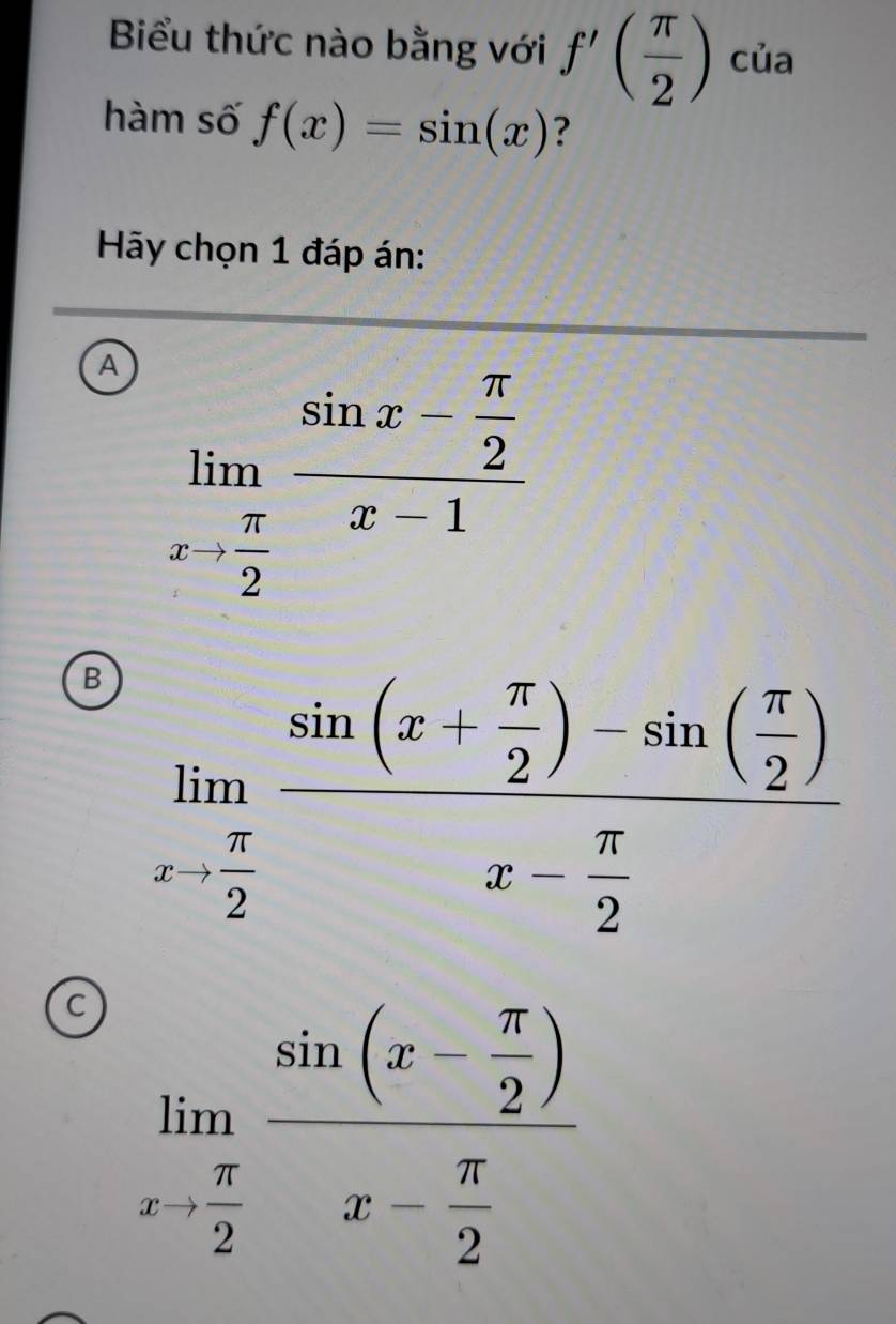 Biểu thức nào bằng với f'( π /2 ) của
hàm số f(x)=sin (x) ?
Hy chọn 1 đáp án:
A limlimits _xto  π /2 frac sin x- π /2 x-1
B limlimits _xto  π /2 frac sin (x+ π /2 )-sin ( π /2 )x- π /2 
c limlimits _xto  π /2 frac sin (x- π /2 )x- π /2 