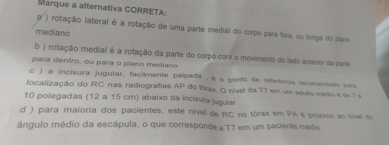 Marque a alternativa CORRETA:
a ) rotação lateral é a rotação de uma parte medial do corpo para fora, ou longe do plano
mediano
b ) rotação medial é a rotação da parte do corpo corn o movimento do lado anterior da parte
para dentro, ou para o plano mediano
c ) a incisura jugular, facilmente palpada , é o ponto de referência recomendado para
localização do RC nas radiografias AP do tórax. O nível da T7 em um adulto médio é de 7 a
10 polegadas (12 a 15 cm) abaixo da incisura jugular
d ) para maioria dos pacientes, este nível de RC no tórax em PA é próximo ao nível do
ângulo médio da escápula, o que corresponde a T7 em um paciente médio