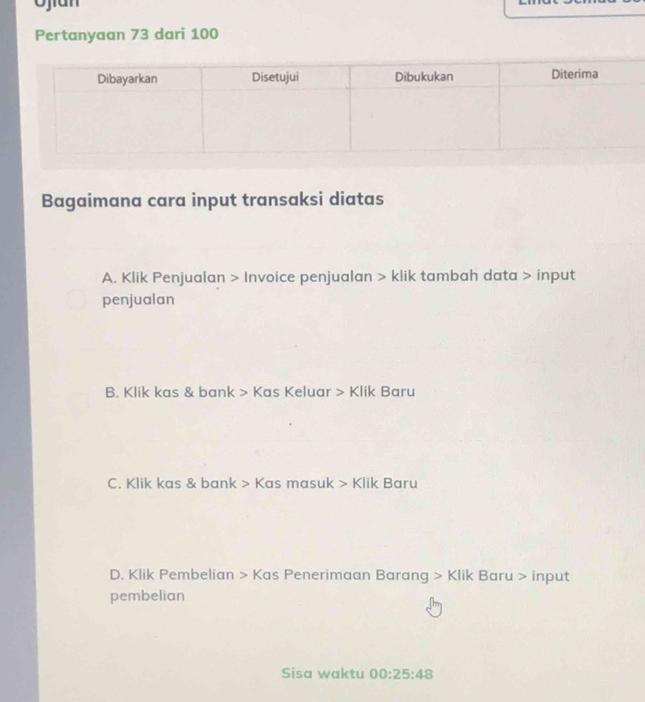 Ojian
Pertanyaan 73 dari 100
Bagaimana cara input transaksi diatas
A. Klik Penjualan > Invoice penjualan > klik tambah data > input
penjualan
B. Klik kas & bank > Kas Keluar > Klik Baru
C. Klik kas & bank > Kas masuk > Klik Baru
D. Klik Pembelian > Kas Penerimaan Barang > Klik Baru > input
pembelian
Sisa waktu 00:25:48