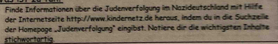 Finde Informationen über die Judenverfolgung im Nazideutschland mit Hillfe 
der Internetseite http://www.kindernetz.de heraus, indem du in die Suchzeille 
der Homepage „Judenverfolgung" eingibst. Notiere dir die wichtigsten Inhalte 
stichwortartig.