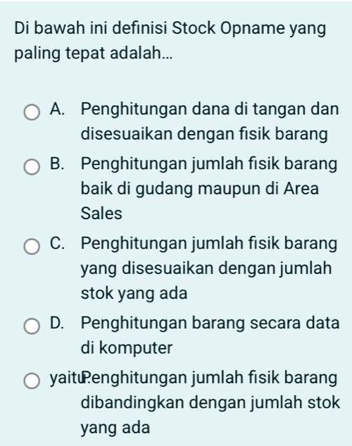 Di bawah ini defınisi Stock Opname yang
paling tepat adalah...
A. Penghitungan dana di tangan dan
disesuaikan dengan fisik barang
B. Penghitungan jumlah fisik barang
baik di gudang maupun di Area
Sales
C. Penghitungan jumlah fisik barang
yang disesuaikan dengan jumlah
stok yang ada
D. Penghitungan barang secara data
di komputer
yaitenghitungan jumlah fisik barang
dibandingkan dengan jumlah stok
yang ada