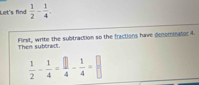 Let's find  1/2 - 1/4 . 
First, write the subtraction so the fractions have denominator 4. 
Then subtract.
 1/2 - 1/4 = □ /4 - 1/4 = □ /□  