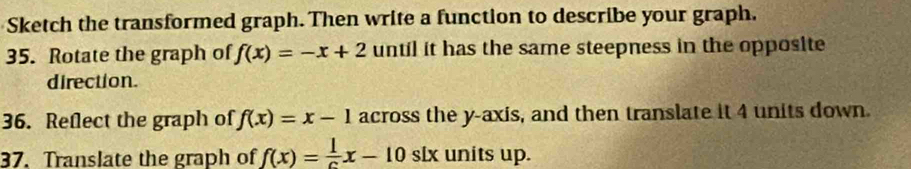 Sketch the transformed graph. Then write a function to describe your graph.
35. Rotate the graph of f(x)=-x+2 until it has the same steepness in the opposite
direction.
36. Reflect the graph of f(x)=x-1 across the y-axis, and then translate it 4 units down.
37. Translate the graph of f(x)= 1/c x-10 slx units up.