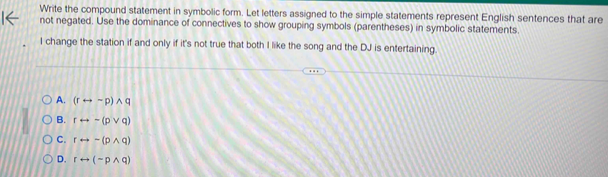 Write the compound statement in symbolic form. Let letters assigned to the simple statements represent English sentences that are
not negated. Use the dominance of connectives to show grouping symbols (parentheses) in symbolic statements.
I change the station if and only if it's not true that both I like the song and the DJ is entertaining.
A. (rrightarrow sim p)wedge q
B. rrightarrow sim (pvee q)
C. rrightarrow sim (pwedge q)
D. rrightarrow (sim pwedge q)