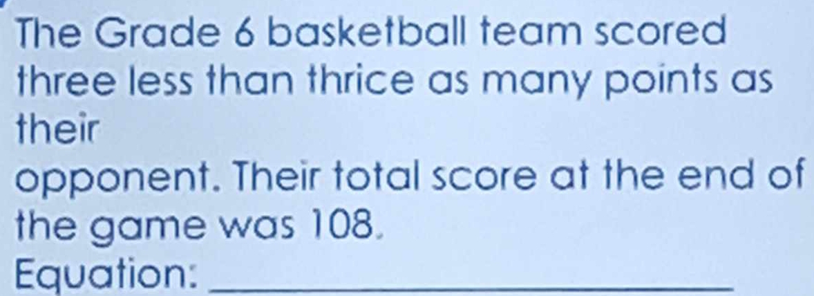 The Grade 6 basketball team scored 
three less than thrice as many points as 
their 
opponent. Their total score at the end of 
the game was 108. 
Equation:_