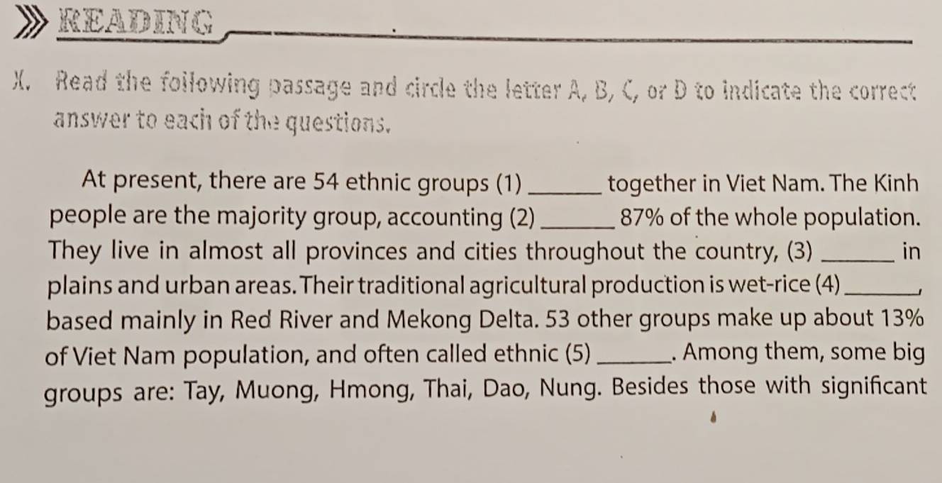 READING 
X. Read the foilowing passage and circle the letter A, B, C, or D to indicate the correct 
answer to each of the questions. 
At present, there are 54 ethnic groups (1) _together in Viet Nam. The Kinh 
people are the majority group, accounting (2) _ 87% of the whole population. 
They live in almost all provinces and cities throughout the country, (3) _in 
plains and urban areas. Their traditional agricultural production is wet-rice (4)_ 
」 
based mainly in Red River and Mekong Delta. 53 other groups make up about 13%
of Viet Nam population, and often called ethnic (5) _. Among them, some big 
groups are: Tay, Muong, Hmong, Thai, Dao, Nung. Besides those with significant