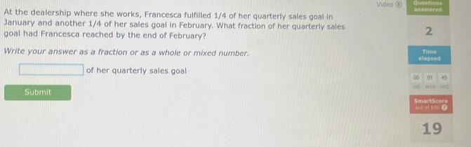 Video Questions 
At the dealership where she works, Francesca fulfilled 1/4 of her quarterly sales goal in answered 
January and another 1/4 of her sales goal in February. What fraction of her quarterly sales 
goal had Francesca reached by the end of February? 
2 
Write your answer as a fraction or as a whole or mixed number. elapsed Time 
of her quarterly sales goal 
∞ 01 45
I SEC 
Submit 
out of 10o 0 SmartScore 
19