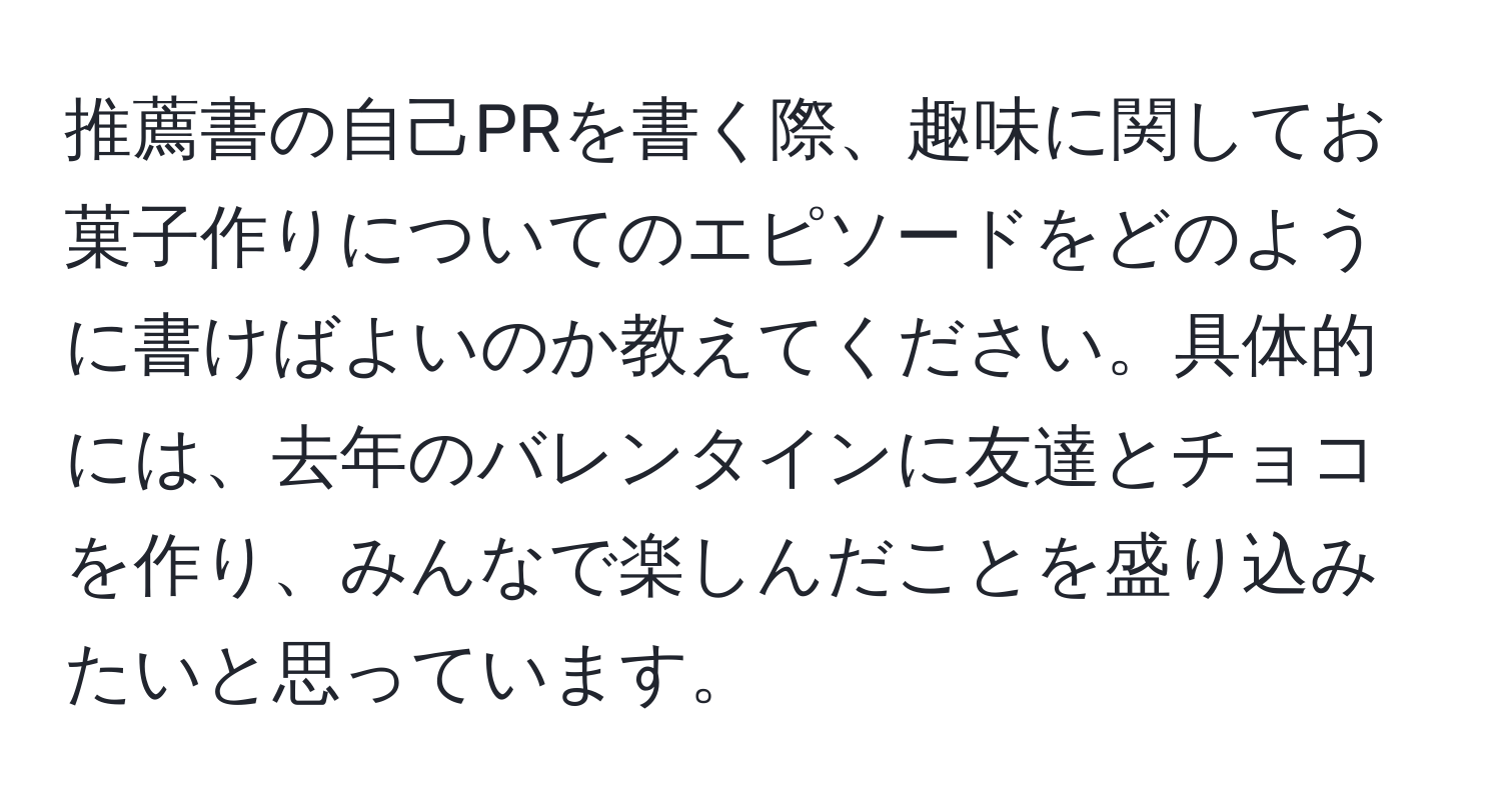 推薦書の自己PRを書く際、趣味に関してお菓子作りについてのエピソードをどのように書けばよいのか教えてください。具体的には、去年のバレンタインに友達とチョコを作り、みんなで楽しんだことを盛り込みたいと思っています。